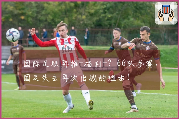 国际足联再推-福利-?66队参赛,国足失去再次出战的理由!