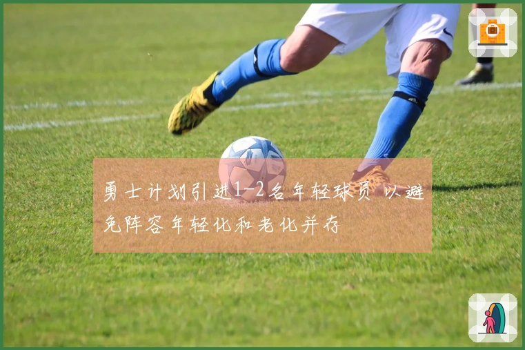 勇士计划引进1-2名年轻球员 以避免阵容年轻化和老化并存